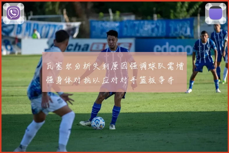 瓦塞尔分析失利原因强调球队需增强身体对抗以应对对手篮板争夺