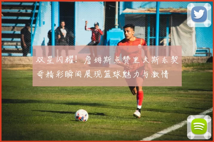 双星闪耀！詹姆斯点赞里夫斯东契奇精彩瞬间展现篮球魅力与激情