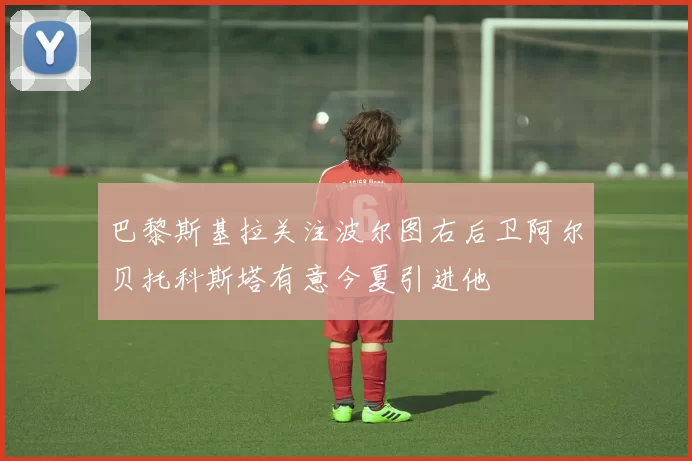 巴黎斯基拉关注波尔图右后卫阿尔贝托科斯塔有意今夏引进他