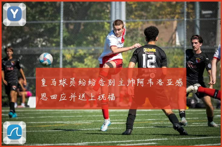 皇马球员纷纷告别主帅阿韦洛亚感恩回应并送上祝福
