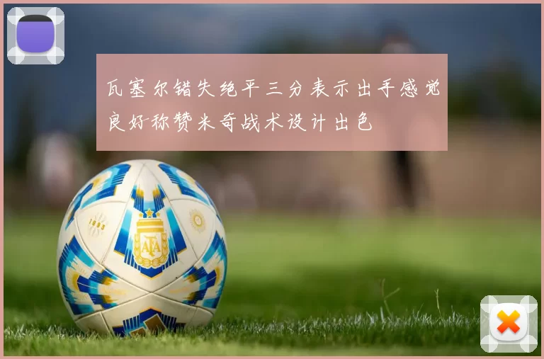 瓦塞尔错失绝平三分表示出手感觉良好称赞米奇战术设计出色
