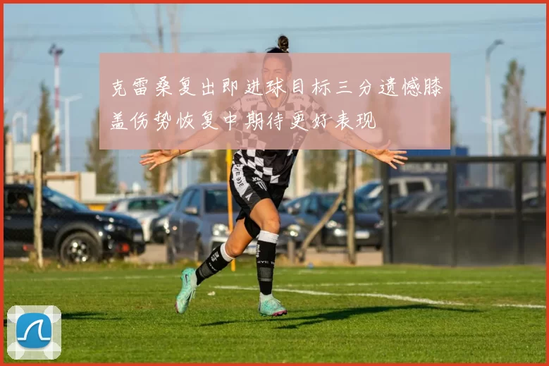 克雷桑复出即进球目标三分遗憾膝盖伤势恢复中期待更好表现