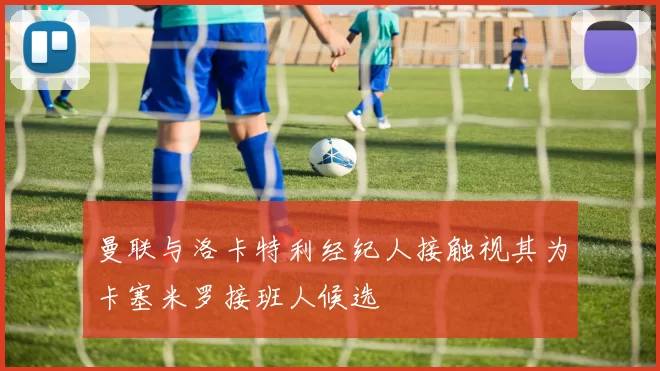 曼联与洛卡特利经纪人接触视其为卡塞米罗接班人候选
