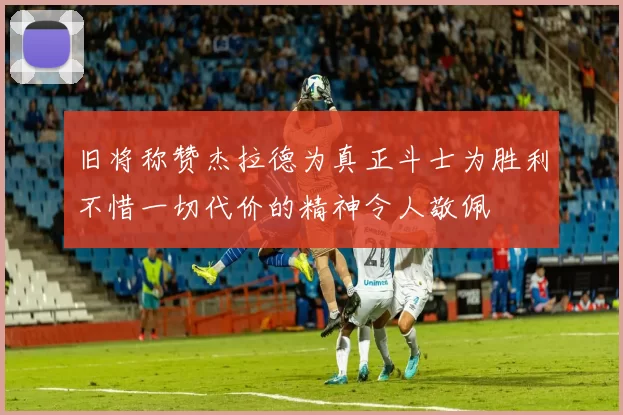 旧将称赞杰拉德为真正斗士为胜利不惜一切代价的精神令人敬佩
