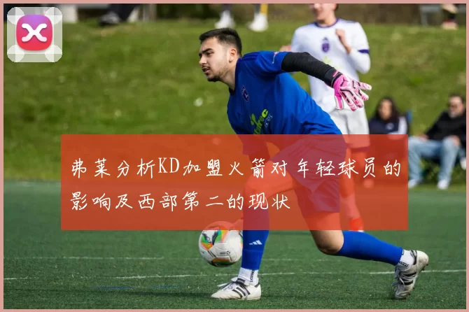 弗莱分析KD加盟火箭对年轻球员的影响及西部第二的现状