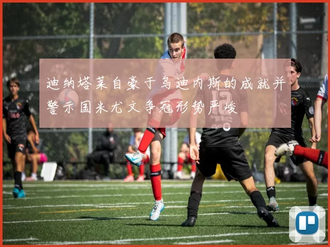 迪纳塔莱自豪于乌迪内斯的成就并警示国米尤文争冠形势严峻
