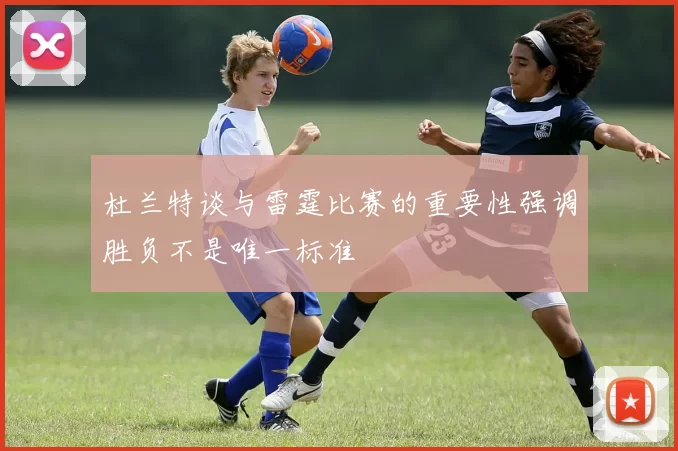 杜兰特谈与雷霆比赛的重要性强调胜负不是唯一标准