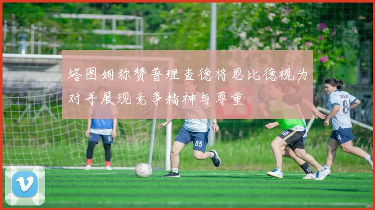塔图姆称赞普理查德将恩比德视为对手展现竞争精神与尊重