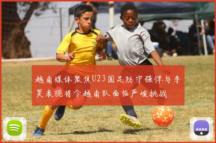 越南媒体聚焦U23国足防守强悍与李昊表现将令越南队面临严峻挑战
