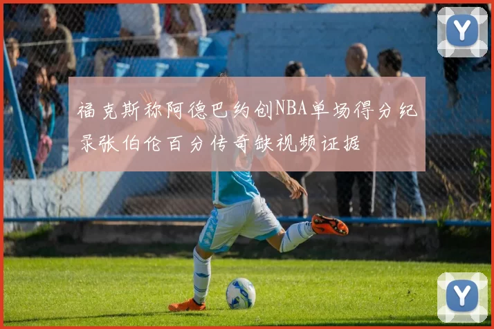 福克斯称阿德巴约创NBA单场得分纪录张伯伦百分传奇缺视频证据