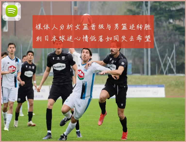媒体人分析女篮晋级与男篮逆转胜利日本球迷心情低落如同失去希望