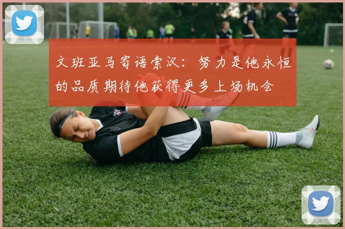 文班亚马寄语索汉：努力是他永恒的品质期待他获得更多上场机会