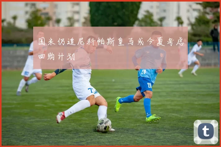 国米仍追尼科帕斯皇马或今夏考虑回购计划