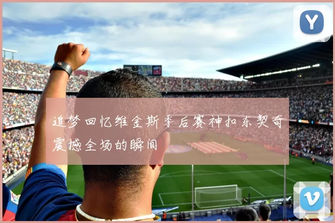 追梦回忆维金斯季后赛神扣东契奇震撼全场的瞬间